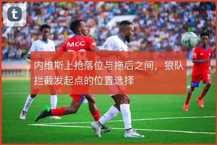 内维斯上抢落位与拖后之间，狼队拦截发起点的位置选择