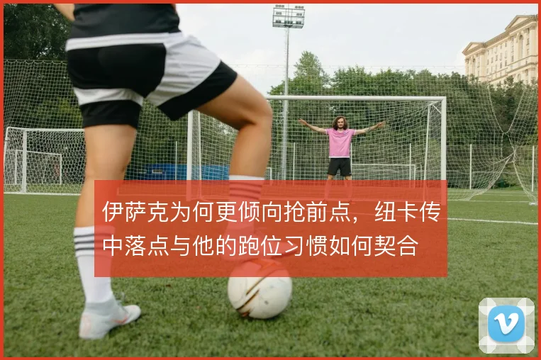 伊萨克为何更倾向抢前点，纽卡传中落点与他的跑位习惯如何契合