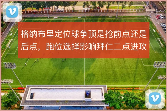格纳布里定位球争顶是抢前点还是后点，跑位选择影响拜仁二点进攻