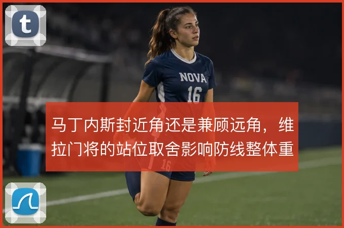 马丁内斯封近角还是兼顾远角，维拉门将的站位取舍影响防线整体重心