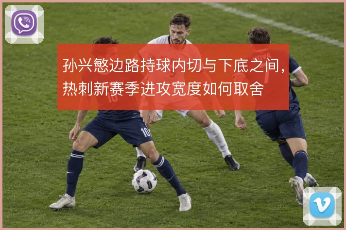 孙兴慜边路持球内切与下底之间，热刺新赛季进攻宽度如何取舍
