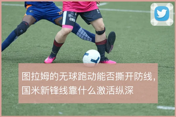 图拉姆的无球跑动能否撕开防线，国米新锋线靠什么激活纵深