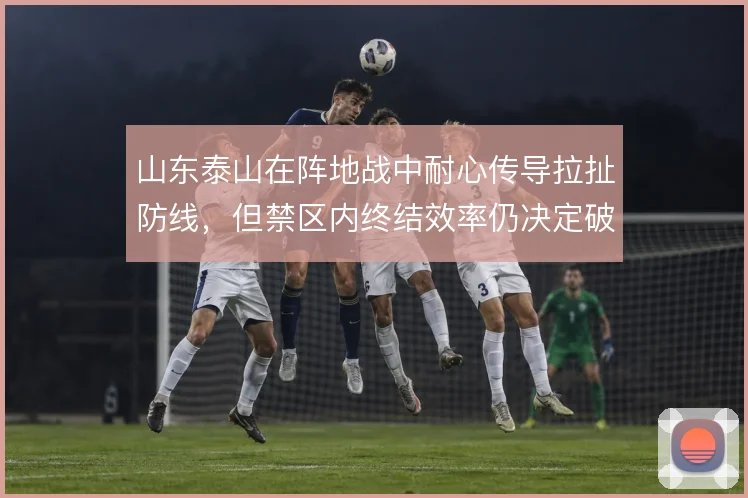 山东泰山在阵地战中耐心传导拉扯防线，但禁区内终结效率仍决定破密防成败
