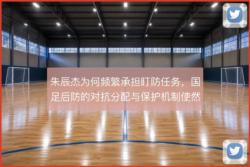 朱辰杰为何频繁承担盯防任务，国足后防的对抗分配与保护机制使然