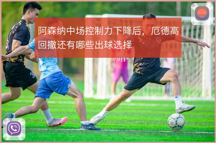 阿森纳中场控制力下降后，厄德高回撤还有哪些出球选择
