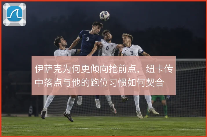伊萨克为何更倾向抢前点，纽卡传中落点与他的跑位习惯如何契合