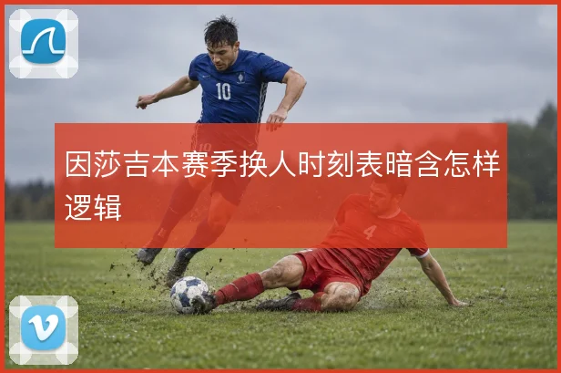 因莎吉本赛季换人时刻表暗含怎样逻辑