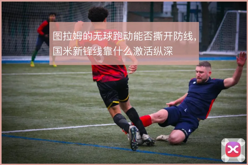 图拉姆的无球跑动能否撕开防线，国米新锋线靠什么激活纵深