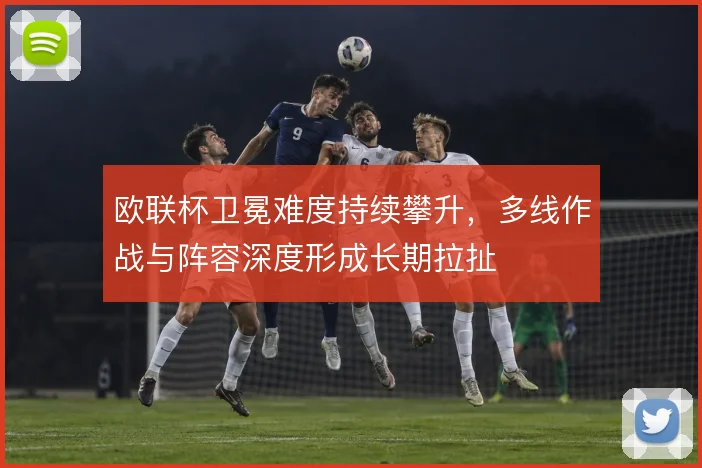 欧联杯卫冕难度持续攀升，多线作战与阵容深度形成长期拉扯