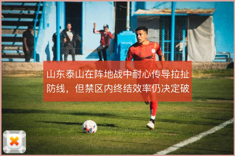 山东泰山在阵地战中耐心传导拉扯防线，但禁区内终结效率仍决定破密防成败