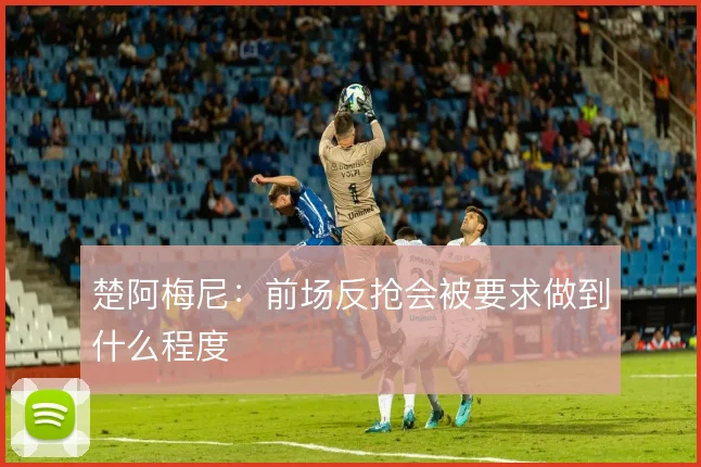 楚阿梅尼：前场反抢会被要求做到什么程度