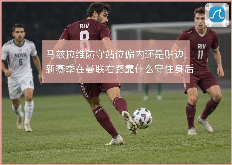 马兹拉维防守站位偏内还是贴边，新赛季在曼联右路靠什么守住身后