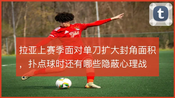 拉亚上赛季面对单刀扩大封角面积，扑点球时还有哪些隐蔽心理战