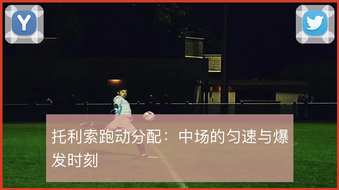 托利索跑动分配：中场的匀速与爆发时刻