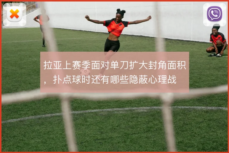 拉亚上赛季面对单刀扩大封角面积，扑点球时还有哪些隐蔽心理战