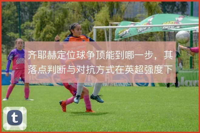 齐耶赫定位球争顶能到哪一步，其落点判断与对抗方式在英超强度下能撑住吗